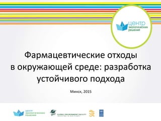 Фармацевтические отходы
в окружающей среде: разработка
устойчивого подхода
Минск, 2015
 