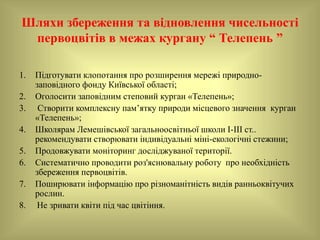 Шляхи збереження та відновлення чисельності
первоцвітів в межах кургану “ Телепень ”
1. Підготувати клопотання про розширення мережі природно-
заповідного фонду Київської області;
2. Оголосити заповідним степовий курган «Телепень»;
3. Створити комплексну пам’ятку природи місцевого значення курган
«Телепень»;
4. Школярам Лемешівської загальноосвітньої школи І-ІІІ ст..
рекомендувати створювати індивідуальні міні-екологічні стежини;
5. Продовжувати моніторинг досліджуваної території.
6. Систематично проводити роз'яснювальну роботу про необхідність
збереження первоцвітів.
7. Поширювати інформацію про різноманітність видів ранньоквітучих
рослин.
8. Не зривати квіти під час цвітіння.
 