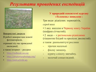 Результати проведених експедицій
Використані джерела
В роботі використано власні
фотоматеріали,
отримані під час проведеної
експедиції,
а також інтернет – ресурси
• http://redbook-ua.org
• http://phytomorphology.org/
• http://pidruchniki.ws
У природній екосистемі кургану
«Телепень» виявлено :
Три види рідкісних первоцвітів,
серед яких
• 1 вид внесено в Червону книгу України
(шафран сітчастий);
• 2 види – є регіонально рідкісними
(гіацинтик блідий та пролісок дволистий).
а також ранньоквітучі рослини
- зірочки маленькі
- фіалку запашну,
- курячу сліпоту звичайну,
- молочай сонцеглядний.
 