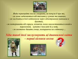 Якби первоцвіти могли говорити, ви почули б про те,
- як вони задихаються від тисняви у сумках та ящиках,
- як калічаться їхні квітконоси через обмотування нитками в
букетах,
- як потерпають від спраги, чекаючи, поки змилостивиться якийсь
перехожий, купить і покладе їх у воду,
- як востаннє бачать сонце, помираючи на смітнику…
Хіба такої долі заслуговують ці дивовижні квіти
– перші вісники весни
 