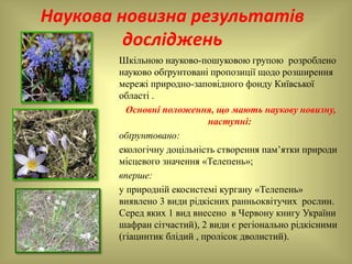 Наукова новизна результатів
досліджень
Шкільною науково-пошуковою групою розроблено
науково обґрунтовані пропозиції щодо розширення
мережі природно-заповідного фонду Київської
області .
Основні положення, що мають наукову новизну,
наступні:
обґрунтовано:
екологічну доцільність створення пам’ятки природи
місцевого значення «Телепень»;
вперше:
у природній екосистемі кургану «Телепень»
виявлено 3 види рідкісних ранньоквітучих рослин.
Серед яких 1 вид внесено в Червону книгу України
шафран сітчастий), 2 види є регіонально рідкісними
(гіацинтик блідий , пролісок дволистий).
 