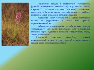 - здійснити заходи з відтворення екологічних
функцій прибережної захисної смуги у заплаві річки,
зокрема їх залісення (де воно відсутнє), залуження,
винесення за їх межі екологічно небезпечних стихійних
смітників, місць випасання домашніх тварин;
- обстежити місця сінокосіння з метою виявлення
впливу на угруповання, в складі яких зростає
червонокнижний вид.
- інформувати споживачів та забезпечити доступ
громадськості до всієї інформації про ботанічний
заказник через відповідні аншлаги, телебачення, радіо,
газети, оголошення.
Ботанічний заказник випробовує деякий
антропогенний вплив, а тому потребує невідкладних
заходів щодо поліпшення охорони.
 