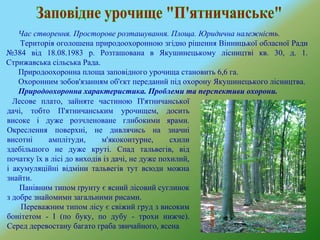 Час створення. Просторове розташування. Площа. Юридична належність.
Територія оголошена природоохоронною згідно рішення Вінницької обласної Ради
№384 від 18.08.1983 р. Розташована в Якушинецькому лісництві кв. 30, д. 1.
Стрижавська сільська Рада.
Природоохоронна площа заповідного урочища становить 6,6 га.
Охоронним зобов'язанням об'єкт переданий під охорону Якушинецького лісництва.
Природоохоронна характеристика. Проблеми та перспективи охорони.
Лесове плато, зайняте частиною П'ятничанської
дачі, тобто П'ятничанським урочищем, досить
високе і дуже розчленоване глибокими ярами.
Окреслення поверхні, не дивлячись на значні
висотні амплітуди, м'якоконтурне, схили
здебільшого не дуже круті. Спад тальвегів, від
початку їх в лісі до виходів із дачі, не дуже похилий,
і акумуляційні відміни тальвегів тут всюди можна
знайти.
Панівним типом ґрунту є ясний лісовий суглинок
з добре знайомими загальними рисами.
Переважним типом лісу є свіжий груд з високим
бонітетом - І (по буку, по дубу - трохи нижче).
Серед деревостану багато граба звичайного, ясена
 
