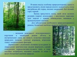 В межах виділу особливу природоохоронну цінність
представляють лісові породи-екзоти: псевдотсуга, сосна
австрійська або чорна, оксамит амурський, бук лісовий,
горіх чорний.
Значна присутність ясена, який сягає великих
розмірів (окремі екземпляри) і височиною переганяє
інші породи є деяким обмежуючим чинником у
функціонуванні пам'ятки.
Для забезпечення необхідного природоохоронного
режиму ботанічної пам'ятки природи необхідно:
- визнання можливості цілеспрямованого
втручання в заповідний режим об'єкта за
екстремальних умов, які можуть скластися внаслідок
природних (пожежі, суцільні вітровали, вітроломи
тощо) і антропогенних факторів.
Деревостани з рідкісними лісовими культурами та
лікарськими трав'янистими видами формують єдиний
геокомплекс широколистяно-лісового типу, а тому
постійно потребують належної охорони та опіки в
якості ботанічної пам'ятки природи.
 