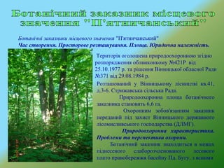Ботанічні заказники місцевого значення "П'ятничанський"
Час створення. Просторове розташування. Площа. Юридична належність.
Розташований у Вінницькому лісництві кв.41,
д.3-6. Стрижавська сільська Рада.
Природоохоронна площа ботанічного
заказника становить 6,6 га.
Охоронним зобов'язанням заказник
переданий під захист Вінницького державного
лісомисливського господарства (ДЛМГ).
Природоохоронна характеристика.
Проблеми та перспективи охорони.
Ботанічний заказник знаходиться в межах
піднесеного слаборозчленованого лесового
плато правобережжя басейну Пд. Бугу, з ясними
Територія оголошена природоохоронною згідно
розпорядження облвиконкому №421Р від
25.10.1977 р. та рішення Вінницької обласної Ради
№371 від 29.08.1984 р.
 
