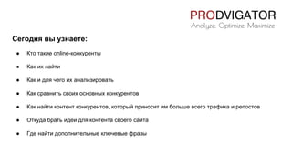 Сегодня вы узнаете:
● Кто такие online-конкуренты
● Как их найти
● Как и для чего их анализировать
● Как сравнить своих основных конкурентов
● Как найти контент конкурентов, который приносит им больше всего трафика и репостов
● Откуда брать идеи для контента своего сайта
● Где найти дополнительные ключевые фразы
 