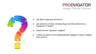 ● где брать идеи для контента?
● как написать статью, которую будут активно репостить в
Facebook и Twitter?
● Какой контент принесет трафик?
● У меня на сайте сотни наименований товаров. О каких товарах
мне писать?
 