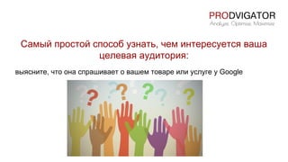 Самый простой способ узнать, чем интересуется ваша
целевая аудитория:
выясните, что она спрашивает о вашем товаре или услуге у Google
 
