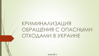 КРИМИНАЛИЗАЦИЯ
ОБРАЩЕНИЯ С ОПАСНЫМИ
ОТХОДАМИ В УКРАИНЕ
Киев 2015
 