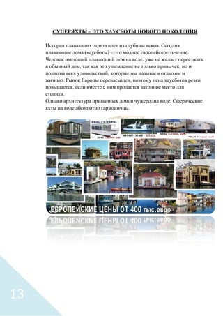 СУПЕРЯХТЫ – ЭТО ХАУСБОТЫ НОВОГО ПОКОЛЕНИЯ
История плавающих домов идет из глубины веков. Сегодня
плавающие дома (хаусботы) – это модное европейское течение.
Человек имеющий плавающий дом на воде, уже не желает переезжать
в обычный дом, так как это ущемление не только привычек, но и
полноты всех удовольствий, которые мы называем отдыхом и
жизнью. Рынок Европы перенасыщен, поэтому цена хаусботов резко
повышается, если вместе с ним продается законное место для
стоянки.
Однако архитектура привычных домов чужеродна воде. Сферические
яхты на воде абсолютно гармоничны.
13
 