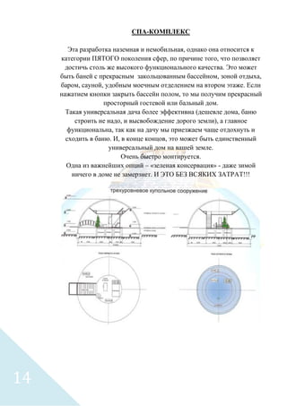 СПА-КОМПЛЕКС
Эта разработка наземная и немобильная, однако она относится к
категории ПЯТОГО поколения сфер, по причине того, что позволяет
достичь столь же высокого функционального качества. Это может
быть баней с прекрасным закольцованным бассейном, зоной отдыха,
баром, сауной, удобным моечным отделением на втором этаже. Если
нажатием кнопки закрыть бассейн полом, то мы получим прекрасный
просторный гостевой или бальный дом.
Такая универсальная дача более эффективна (дешевле дома, баню
строить не надо, и высвобождение дорого земли), а главное
функциональна, так как на дачу мы приезжаем чаще отдохнуть и
сходить в баню. И, в конце концов, это может быть единственный
универсальный дом на вашей земле.
Очень быстро монтируется.
Одна из важнейших опций – «зеленая консервация» - даже зимой
ничего в доме не замерзнет. И ЭТО БЕЗ ВСЯКИХ ЗАТРАТ!!!
14
 