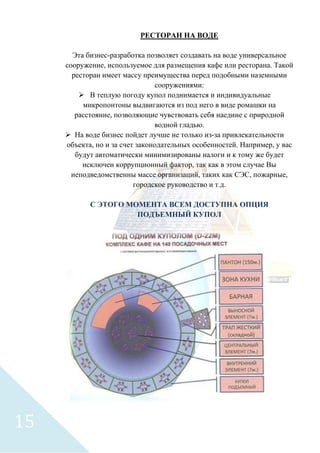 РЕСТОРАН НА ВОДЕ
Эта бизнес-разработка позволяет создавать на воде универсальное
сооружение, используемое для размещения кафе или ресторана. Такой
ресторан имеет массу преимущества перед подобными наземными
сооружениями:
 В теплую погоду купол поднимается и индивидуальные
микропонтоны выдвигаются из под него в виде ромашки на
расстояние, позволяющие чувствовать себя наедине с природной
водной гладью.
 На воде бизнес пойдет лучше не только из-за привлекательности
объекта, но и за счет законодательных особенностей. Например, у вас
будут автоматически минимизированы налоги и к тому же будет
исключен коррупционный фактор, так как в этом случае Вы
неподведомственны массе организаций, таких как СЭС, пожарные,
городское руководство и т.д.
С ЭТОГО МОМЕНТА ВСЕМ ДОСТУПНА ОПЦИЯ
ПОДЪЕМНЫЙ КУПОЛ
15
 