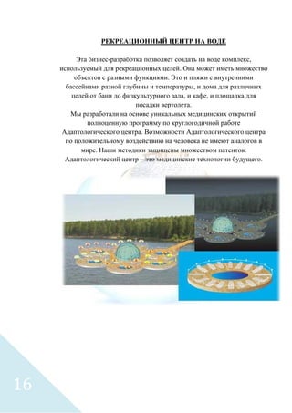 РЕКРЕАЦИОННЫЙ ЦЕНТР НА ВОДЕ
Эта бизнес-разработка позволяет создать на воде комплекс,
используемый для рекреационных целей. Она может иметь множество
объектов с разными функциями. Это и пляжи с внутренними
бассейнами разной глубины и температуры, и дома для различных
целей от бани до физкультурного зала, и кафе, и площадка для
посадки вертолета.
Мы разработали на основе уникальных медицинских открытий
полноценную программу по круглогодичной работе
Адаптологического центра. Возможности Адаптологического центра
по положительному воздействию на человека не имеют аналогов в
мире. Наши методики защищены множеством патентов.
Адаптологический центр – это медицинские технологии будущего.
16
 