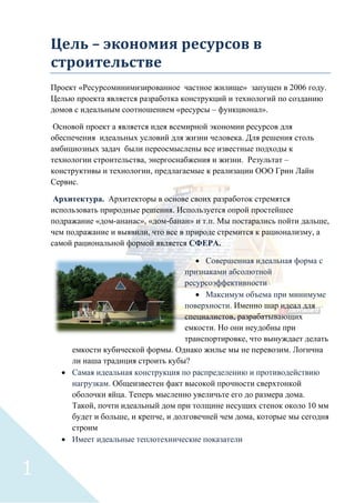 Цель – экономия ресурсов в
строительстве
Проект «Ресурсоминимизированное частное жилище» запущен в 2006 году.
Целью проекта является разработка конструкций и технологий по созданию
домов с идеальным соотношением «ресурсы – функционал».
Основой проект а является идея всемирной экономии ресурсов для
обеспечения идеальных условий для жизни человека. Для решения столь
амбициозных задач были переосмыслены все известные подходы к
технологии строительства, энергоснабжения и жизни. Результат –
конструктивы и технологии, предлагаемые к реализации ООО Грин Лайн
Сервис.
Архитектура. Архитекторы в основе своих разработок стремятся
использовать природные решения. Используется опрой простейшее
подражание «дом-ананас», «дом-банан» и т.п. Мы постарались пойти дальше,
чем подражание и выявили, что все в природе стремится к рационализму, а
самой рациональной формой является СФЕРА.
• Совершенная идеальная форма с
признаками абсолютной
ресурсоэффективности
• Максимум объема при минимуме
поверхности. Именно шар идеал для
специалистов, разрабатывающих
емкости. Но они неудобны при
транспортировке, что вынуждает делать
емкости кубической формы. Однако жилье мы не перевозим. Логична
ли наша традиция строить кубы?
• Самая идеальная конструкция по распределению и противодействию
нагрузкам. Общеизвестен факт высокой прочности сверхтонкой
оболочки яйца. Теперь мысленно увеличьте его до размера дома.
Такой, почти идеальный дом при толщине несущих стенок около 10 мм
будет и больше, и крепче, и долговечней чем дома, которые мы сегодня
строим
• Имеет идеальные теплотехнические показатели
1
 