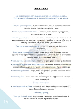 НАШИ ОПЦИИ
На стадии технического задания заказчик сам выбирает системы,
определяющие эффективность, бизнес-привлекательность и комфорт.
Система «уют на улице» - механизм поднятия купола позволяет в теплую
летнюю погоду убрать стены первого этажа.
Система «зеленая консервация» - безопасно, экономно консервирует дом с
минимальными затратами.
Система приветствия – интеллектуальная: автоматически или дистанционно
управляемая система позволяет подготовить комфортную среду обитания к
приходу хозяев или запустить систему консервации.
Система «солнечные батареи» - тепло снимается со всей площади
остекления.
Система затемнения окон – то же, что и «солнечные батареи» позволяет
сделать окна непрозрачными и одновременно устранить нагрев помещения
от излишней инсоляции в жаркую погоду.
Система динамического паруса – энергия ветра переносится на гребной винт.
Система акватермального теплоснабжения – тепловой насос вода-помещение
или теплый пол. Система ресурсного энергоснабжения – бензогенератор.
Система возврата тепла – циркуляция воздуха ( по рубашке каминной печной
трубы)
Система термоса – тепло в стены с интеллектуальной эффективной вытяжкой
– в зону разрежения.
Система теплый пол.
Система тлеющего горения – тлеющая печь может поддерживать тепло до 12
часов. На одной порции топлива.
Теплоаккумулятор.
Система «Умный дом» - комплексное управление электроприборами и
анализ основных узлов и параметров в доме.
19
 