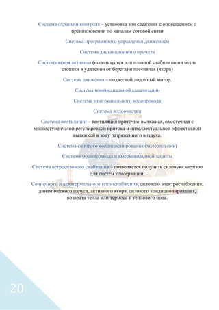 Система охраны и контроля – установка зон слежения с оповещением о
проникновении по каналам сотовой связи
Система программного управления движением
Система дистанционного причала
Система якоря активная (используется для плавной стабилизации места
стоянки в удалении от берега) и пассивная (якоря)
Система движения – подвесной лодочный мотор.
Система многоканальной канализации
Система многоканального водопровода
Система водоочистки
Система вентиляции – вентиляция приточно-вытяжная, самотечная с
многоступенчатой регулировкой притока и интеллектуальной эффективной
вытяжкой в зону разряженного воздуха.
Система силового кондиционирования (холодильник)
Система молниеотвода и высоковольтной защиты
Система ветросилового снабжения – позволяется получить силовую энергию
для систем консервации.
Солнечного и акватермального теплоснабжения, силового электроснабжения,
динамического паруса, активного якоря, силового кондиционирования,
возврата тепла или термоса и теплового пола.
20
 
