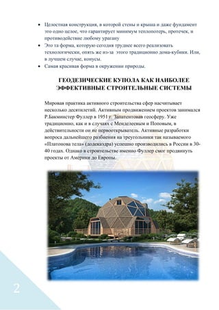• Целостная конструкция, в которой стены и крыша и даже фундамент
это одно целое, что гарантирует минимум теплопотерь, протечек, и
противодействие любому урагану
• Это та форма, которую сегодня труднее всего реализовать
технологически, опять же из-за этого традиционно дома-кубики. Или,
в лучшем случае, конусы.
• Самая красивая форма в окружении природы.
ГЕОДЕЗИЧЕСКИЕ КУПОЛА КАК НАИБОЛЕЕ
ЭФФЕКТИВНЫЕ СТРОИТЕЛЬНЫЕ СИСТЕМЫ
Мировая практика активного строительства сфер насчитывает
несколько десятилетий. Активным продвижением проектов занимался
Р.Бакминстер Фуллер в 1951 г. Запатентовав геосферу. Уже
традиционно, как и в случаях с Менделеевым и Поповым, в
действительности он не первооткрыватель. Активные разработки
вопроса дальнейшего разбиения на треугольники так называемого
«Платонова тела» (додекаэдра) успешно производились в России в 30-
40 годах. Однако в строительстве именно Фуллер смог продвинуть
проекты от Америки до Европы.
2
 
