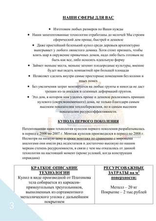 НАШИ СФЕРЫ ДЛЯ ВАС
• Изготовим любых размеров по Ваши нужды
• Наши запатентованные технологии отработаны до мелочей Мы строим
сферический дом проще, быстрей и дешевле
• Даже простейший беленький купол среди деревьев архитектурно
выигрывает у любого ляпистого домика. Хотя стоит признать, чтобы
влить шар в окружение привычных домов, надо либо быть готовым не
быть как все, либо исказить идеальную форму
• Займет меньше места, меньше затенит плодородные культуры, внешне
будет выглядеть компактней при большей площади
• Позволяет сделать внутри самые просторные помещения без колонн и
иных помех
• Без увеличения затрат монтируется на любые грунты и никогда не даст
трещин из-за посадок и сезонных деформаций грунтов.
• Это дом, в котором нам удалось проще и дешевле реализовать принцип
нулевого (сверхэкономичного) дома, не только благодаря самым
высоким показателям теплосбережения, но и самым высоким
показателям ресурсоэффективности.
КУПОЛА ПЕРВОГО ПОКОЛЕНИЯ
Патентованная нами технология куполов первого поколения разрабатывалась
в период с 2006 по 2007 г. Монтаж куполов производился в период по 2008 г.
Несмотря на низкую цену и сроки монтажа по сравнению с мировыми
аналогами они имели ряд недостатков и достаточно высокую по нашим
меркам степень ресурсоемкости, в связи с чем мы отказались от данной
технологии на настоящий момент (кроме условий, когда конструкция
оправдана)
КРАТКОЕ ОПИСАНИЕ
ТЕХНОЛОГИИ
Купол в виде производной от Платонова
тела собирается из каркасов-
прямоугольных треугольников,
выполненных из сортаментного
металлического уголка с дальнейшим
покрытием
РЕСУРСОВАЖНЫЕ
ЗАТРАТЫ на м2
поверхности:
Металл – 20 кг
Покрытие – 2 тыс.рублей
3
 
