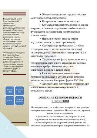  Жесткая сварная конструкция, несущая
межэтажные легкие перекрытия
 Бескрановая технология монтажа
 Кольцевая перераспределённая на каркас
нагрузка, позволяющая установить объект вместо
фундаментов на эластичные поверхностные
компенсаторы
 Первый и третий этаж не имеют
внутренних помех (колонн, простенков)
 Соответствует требованиям СНиП по
теплопроводности за счет подмены расчетной
теплопроводности стен на регламентируемый 2-ч
камерный стеклопакет
 Теплопотери по факту вдвое ниже чем у
традиционного кирпичного строения, но высокая
инсоляция требует больших затрат на
кондиционирование в летнее время
 Риск несовпадения по идеальным
размерам оценивается в 20% (мировая практика
монтажа «искаженной формы сферы» 30-35%)
 Архитектурно совершенно смотрится при
использовании внешнего тонированного и
зеркального стекла
ОПИСАНИЕ КУПОЛОВ ПЕРВОГО
ПОКОЛЕНИЯ
Несмотря на отказ от этой схемы, интересны сами решения
планировочные и конструктивные. Недостатки этих куполов
выражаются в следующем:
- трудоемкость изготовления, несмотря на то, что
трудоемкость изготовления в мировом опыте выше;
- высокая вероятность получения кривой формы, что
связано с отсутствием приборов, которыми можно было бы
Геодезический купол
(геокупол, геодом) —
сферическое
архитектурное
сооружение, собранное из
стержней, образующих
геодезическую структуру,
благодаря которой
сооружение в целом
обладает хорошими
несущими качествами.
Геодезический купол
является несущей сетчатой
оболочкой.
Форма купола образуется
благодаря особому
соединению балок — в
каждом узле сходятся
ребра слегка различной
длины, которые в целом
образуют многогранник,
близкий по форме к
сегменту сферы.
Экологи
чность
Надежн
ость
Стиль
Эконом
ичность
4
 