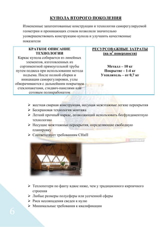 КУПОЛА ВТОРОГО ПОКОЛЕНИЯ
Измененные запатентованные конструкции и технологии саморегулируемой
геометрии и проникающих стоков позволили значительно
усовершенствовать конструкцию купола и улучшить качественные
показатели
КРАТКОЕ ОПИСАНИЕ
ТЕХНОЛОГИИ
Каркас купола собирается из линейных
элементов, изготовленных из
сортиментной прямоугольной трубы
путем подвеса при использовании метода
подъема. После полной сборки и
инициации саморегулировки, узлы
обворачиваются с дальнейшим покрытием
стеклопакетами, сэндвич-панелями или
сотовым поликрабонатом
РЕСУРСОВАЖНЫЕ ЗАТРАТЫ
(на м2
поверхности)
Металл – 10 кг
Покрытие – 1-4 кг
Утеплитель – от 0,7 кг
 жесткая сварная конструкция, несущая межэтажные легкие перекрытия
 Бескрановая технология монтажа
 Легкий прочный каркас, позволяющий использовать бесфундаментную
технологию
 Несущие межэтажные перекрытия, определяющие свободную
планировку
 Соответствует требованиям СНиП
 Теплопотери по факту вдвое ниже, чем у традиционного кирпичного
строения
 Любые размеры полусферы или усеченной сферы
 Риск несовпадения сведен к нулю
 Минимальные требования к квалификации
6
 