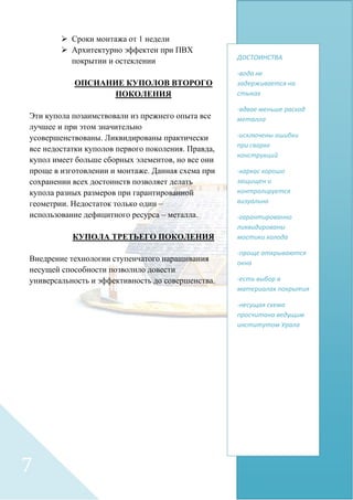  Сроки монтажа от 1 недели
 Архитектурно эффектен при ПВХ
покрытии и остеклении
ОПСИАНИЕ КУПОЛОВ ВТОРОГО
ПОКОЛЕНИЯ
Эти купола позаимствовали из прежнего опыта все
лучшее и при этом значительно
усовершенствованы. Ликвидированы практически
все недостатки куполов первого поколения. Правда,
купол имеет больше сборных элементов, но все они
проще в изготовлении и монтаже. Данная схема при
сохранении всех достоинств позволяет делать
купола разных размеров при гарантированной
геометрии. Недостаток только один –
использование дефицитного ресурса – металла.
КУПОЛА ТРЕТЬЕГО ПОКОЛЕНИЯ
Внедрение технологии ступенчатого наращивания
несущей способности позволило довести
универсальность и эффективность до совершенства.
ДОСТОИНСТВА
-вода не
задерживается на
стыках
-вдвое меньше расход
металла
-исключены ошибки
при сварке
конструкций
-каркас хорошо
защищен и
контролируется
визуально
-гарантированно
ликвидированы
мостики холода
-проще открываются
окна
-есть выбор в
материалах покрытия
-несущая схема
просчитана ведущим
институтом Урала
7
 