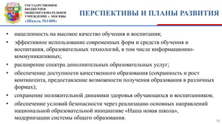 ГОСУДАРСТВЕННОЕ
БЮДЖЕТНОЕ
ОБЩЕОБРАЗОВАТЕЛЬНОЕ
УЧРЕЖДЕНИЕ г. МОСКВЫ
«Школа №1400»
ПЕРСПЕКТИВЫ И ПЛАНЫ РАЗВИТИЯ
18
• нацеленность на высокое качество обучения и воспитания;
• эффективное использование современных форм и средств обучения и
воспитания, образовательных технологий, в том числе информационно-
коммуникативных;
• расширение спектра дополнительных образовательных услуг;
• обеспечение доступности качественного образования (сохранность и рост
контингента, предоставление возможности получения образования в различных
формах);
• сохранение положительной динамики здоровья обучающихся и воспитанников;
• обеспечение условий безопасности через реализацию основных направлений
национальной образовательной инициативе «Наша новая школа»,
модернизации системы общего образования.
 
