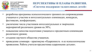 ГОСУДАРСТВЕННОЕ
БЮДЖЕТНОЕ
ОБЩЕОБРАЗОВАТЕЛЬНОЕ
УЧРЕЖДЕНИЕ г. МОСКВЫ
«Школа №1400»
ПЕРСПЕКТИВЫ И ПЛАНЫ РАЗВИТИЯ.
«Система поддержки талантливых детей»
20
• разработка программы психологического тренинга по сопровождению
учащихся к участию в интеллектуальных олимпиадах, конкурсах,
фестивалях, конференциях;
• увеличение числа участников интеллектуальных и творческих
мероприятий различного уровня на 30%;
• повышение качества подготовки учащихся к предметным олимпиадам
различного уровня;
• создание научного общества учащихся;
• проведение семинара - практикума «Одаренность и ее психологические
проявления. Работа учителя-предметника одаренными детьми».
 