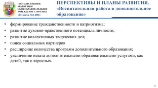 ГОСУДАРСТВЕННОЕ
БЮДЖЕТНОЕ
ОБЩЕОБРАЗОВАТЕЛЬНОЕ
УЧРЕЖДЕНИЕ г. МОСКВЫ
«Школа №1400»
ПЕРСПЕКТИВЫ И ПЛАНЫ РАЗВИТИЯ.
«Воспитательная работа и дополнительное
образование»
21
• формирование гражданственности и патриотизма;
• развитие духовно-нравственного потенциала личности;
• развитие коллективных творческих дел;
• поиск социальных партнеров
• расширение количества программ дополнительного образования;
• увеличение охвата дополнительными образовательными услугами, как
детей, так и взрослых.
 