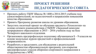 ГОСУДАРСТВЕННОЕ
БЮДЖЕТНОЕ
ОБЩЕОБРАЗОВАТЕЛЬНОЕ
УЧРЕЖДЕНИЕ г. МОСКВЫ
«Школа №1400»
ПРОЕКТ РЕШЕНИЯ
ПЕДАГОГИЧЕСКОГО СОВЕТА
• Признать работу ГБОУ Школы № 1400 в 2014-2015 учебном году
удовлетворительной, но недостаточной в направлении повышения
качества образования.
• Принять Программу развития школы по уровням образования.
• Запустить пилотный проект по обучению предмета «Технологии» на
основе сетевого взаимодействия с ГБПОУ «Западный комплекс
непрерывного образования» в 2015 – 2016 учебном году на базе
Четвертого школьного отделения.
• Организовать предпрофильную подготовку обучающихся 8 – 9 классов на
основе модульных курсов предметной и профессиональной
направленности.
• Разработать и представить для обсуждения с родительской
общественностью образовательную программу для открытия
предпрофильных классов оборонно-спортивного направления в
сотрудничестве с МЧС. 22
 