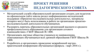 ГОСУДАРСТВЕННОЕ
БЮДЖЕТНОЕ
ОБЩЕОБРАЗОВАТЕЛЬНОЕ
УЧРЕЖДЕНИЕ г. МОСКВЫ
«Школа №1400»
ПРОЕКТ РЕШЕНИЯ
ПЕДАГОГИЧЕСКОГО СОВЕТА
• Методической службе образовательной организации создать для педагогов
на официальном сайте школы раздел информационно-методической
поддержки «Проектно-исследовательская деятельность», материалы
которого могут быть использованы в работе по организации проектно-
исследовательской деятельности обучающихся.
• Расширить перечень образовательных организаций высшего и среднего
профессионального образования для организации сетевого
взаимодействия с ГБОУ Школой № 1400.
• Организовать научные общества учащихся по направлениям,
охватывающих обучающихся всех уровней образования ГБОУ Школы №
1400.
• Разработать и организовать проведение межрайонной научно-
практической конференции обучающихся (февраль - март 2016 г.).
23
 