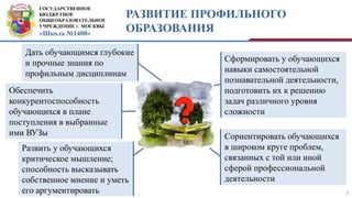 ГОСУДАРСТВЕННОЕ
БЮДЖЕТНОЕ
ОБЩЕОБРАЗОВАТЕЛЬНОЕ
УЧРЕЖДЕНИЕ г. МОСКВЫ
«Школа №1400»
РАЗВИТИЕ ПРОФИЛЬНОГО
ОБРАЗОВАНИЯ
7
Дать обучающимся глубокие
и прочные знания по
профильным дисциплинам
Сформировать у обучающихся
навыки самостоятельной
познавательной деятельности,
подготовить их к решению
задач различного уровня
сложности
Сориентировать обучающихся
в широком круге проблем,
связанных с той или иной
сферой профессиональной
деятельности
Развить у обучающихся
критическое мышление;
способность высказывать
собственное мнение и уметь
его аргументировать
Обеспечить
конкурентоспособность
обучающихся в плане
поступления в выбранные
ими ВУЗы
 