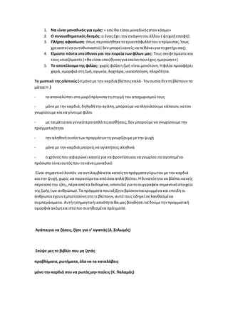 1. Να είναι μοναδικός για εμάς: « εσύ θα είσαιμοναδικόςστον κόσμο»
2. Ο συναισθηματικός δεσμός: ο έναςέχει την ανάγκητουάλλου( ψυχικήεπαφή).
3. Πλήρης αφοσίωση: όπως περιποιήθηκετοτριαντάφυλλότουοπρίγκιπας.Ίσως
χρειαστείνα αυτοθυσιαστεί( δεν μπορείκανείςνα πεθάνειγια τοχατήρισας).
4. Είμαστε πάνταυπεύθυνοι για την πορείατωνφίλων μας: Τους σκεφτόμαστεκαι
τους νοιαζόμαστε(«θα είσαιυπεύθυνοςγια εκείνοπουέχεις ημερώσει»)
5. Το αποτέλεσμα της φιλίας: χωρίς φιλία η ζωή είναιμονότονη.Ηφιλία προσφέρει
χαρά,ομορφιά στηζωή,αγωνία,λαχτάρα,ικανοποίηση,πληρότητα.
Το μυστικό της αλεπούς(≪μόνομε την καρδιά βλέπειςκαλά- Την ουσία δεν τηβλέπουν τα
μάτια≫.)
- τοαποκαλύπτειστομικρόπρίγκιπα τηστιγμή τουαποχωρισμούτους
- μόνομε την καρδιά,δηλαδήτην αγάπη,μπορούμενα πλησιάσουμεκάποιον,να τον
γνωρίσουμεκαινα γίνουμεφίλοι
- με τα μάτια καιγενικότερα απλά τιςαισθήσεις,δεν μπορούμενα γνωρίσουμετην
πραγματικότητα
- τηναληθινήουσία των πραγμάτων τηγνωρίζουμεμετην ψυχή
- μόνομε την καρδιά μπορείςνα αγαπήσειςαληθινά
- ο χρόνοςπου αφιερώνεικανείςγια να φροντίσεικαινα γνωρίσειτοαγαπημένο
πρόσωπο είναιαυτόςπου τοκάνειμοναδικό
Είναι σημαντικόλοιπόν να αντιλαμβάνεταικανείςτα πράγματαγύρωτουμε την καρδιά
καιτην ψυχή,χωρίς να παρασύρεταιαπόόσα απλά βλέπει.Ηδυνατότητα να βλέπεικανείς
πέρα απότην ύλη , πέρα απότα δεδομένα,αποτελείγια τοσυγγραφέα σημαντικόστοιχείο
της ζωής των ανθρώπων.Τα πράγματα πουαξίζουν βρίσκονταικρυμμένα καιεπειδήοι
άνθρωποιέχουνεμπιστοσύνηστοτι βλέπουν,αυτότους οδηγείσελανθασμένα
συμπεράσματα. Αυτήησημαντικήικανότητα θα μαςβοηθήσεινα δούμετην πραγματική
ομορφιά ακόμηκαιστα πιο συνηθισμένα πράγματα.
Αγάπαγια να ζήσεις, ζήσε για ν’ αγαπάς(Δ.Σολωμός)
Σκύψε μες το βιβλίο σου μη ζητάς
προβλήματα,ρωτήματα,όλανα τα καταλάβεις.
μόνο την καρδιά σου να ρωτάςμην παύεις (Κ. Παλαμάς)
 