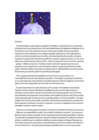 Ανάλυση
Στοαπόσπασμα ο μικρός πρίγκιπαςψάχνειτην αλήθεια ,περιπλανιέταιστουςπλανήτες
καιφτάνονταςστηγηανακαλύπτει ένα τριανταφυλλόκηποκαιξαφνικά καταλαβαίνειότιτο
λουλούδιτου που τόσοαγαπούσεκαιμετο οποίο είχε συνδεθεί,δεν είναιμοναδικό.
Πικραίνεταιότανανακαλύπτειπωςυπάρχουν χιλιάδεςάλλα τέτοια.Τότεεμφανίζεταιη
αλεπούτηνοποία προσκαλείγια να παίξουν.Αυτήαρνείταιλέγονταςπωςδεν την έχουν
ημερώσει.Ο μικρόςπρίγκιπαςζητά καιμαθαίνειτι σημαίνειημέρωμα καιότι μ’ αυτό,μετη
σχέση που αναπτύσσεταιμεταξύτων δύο - αυτούπου ημερώνεταικαιαυτούπου ημερώνει
- μπορείν’ αλλάξειηζωή τους. Η αλεπού,λοιπόν,ζητά από τομικρό πρίγκιπα να την
ημερώσεικαιτου εξηγείπως μ’ αυτότον τρόποη σχέση τους θα είναιιδιαίτερη.Δεν θα
τρέχειη αλεπούνα φύγει σανακούειτοπερπάτημα του,αλλά αντίθεταησυνάντησητους
θα είναισανμια μουσική καιθα της προκαλείμεγάληχαρά.
Τότε ο μικρόςπρίγκιπαςαντιλαμβάνεταιτιήταν αυτόπουτον συνέδεεμε το
τριαντάφυλλοτουκαιότιήτανπράγματιμοναδικό.`Ετσιαρχίζειτοημέρωμα της αλεπούς
με το μικρόπρίγκιπα.Συναντούνταικαιτην άλλημέρα καιηαλεπούεκφράζειτην ανείπωτη
χαρά η οποία την πλημμυρίζειπριν καικατά τιςσυναντήσειςτους.
Ο μικρόςπρίγκιπαςείναιτώρα σίγουροςγια τοτι μπορεί να προσφέρειέναςδεσμός.
Πηγαίνειλοιπόνστα τριαντάφυλλα καιξεκάθαρα τουςλεειπωςδεν έχουν τίποτετο
ιδιαίτερο,πωςείναιάδεια καιμάταια γιατίκανείςδεν τα είχεημερώσει.Ενώ το δικότου
τριαντάφυλλοείναιξεχωριστό,είναιμοναδικό,γιατίπολλά τουςδένουν μαζί. Έτσιο μικρός
πρίγκιπαςέμαθεαπότηναλεπούπως ό,τιαγαπάμεβαθιά ,αυτόείναιμοναδικό. Ηψυχική
επαφήείναιαυτόπου κάνεικάθετιμοναδικό.Αποκτιέταιόμωςσιγά σιγά καιυπομονετικά.
Όπως ημέρωσε τηνίδια και τηνέκανεευτυχισμένη.Συνεπώςευτυχισμένοςείναιαυτόςπου
προσφέρειαγάπηκαιπαίρνειαγάπη.
Μετά απ’αυτά ξαναγυρίζειστηναλεπού,ηοποία του αποκαλύπτειπλέον τομυστικότης
: “Μόνο με την καρδιά βλέπειςκαλά.Την ουσία δεν την βλέπουν τα μάτια”.Την ουσία την
βλέπουνμόνοτα μάτια τηςψυχής. Αυτήη σημαντικήικανότητα θα μαςβοηθήσεινα δούμε
τηνπραγματικήομορφιά ακόμηκαιστα πιοσυνηθισμένα πράγματα.Τομάθημα πουδίνειη
αλεπού,«να βλέπειςμε τηνκαρδιά»,αλλάζειτον τρόποσκέψηςτουΜικρούΠρίγκιπα και
είναιπλέονέτοιμοςνα σταματήσειτιςπεριπλανήσειςτουκαινα επιστρέψειστον πλανήτη
καιστο λουλούδιτου. Ο μικρός πρίγκιπαςκράτησεβαθιά μέσα τουαυτότομυστικόσα
 