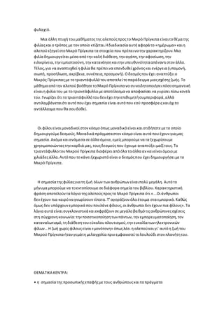 φυλαχτό.
Μια άλλη πτυχή τουμαθήματοςτης αλεπούςπροςτο Μικρό Πρίγκιπα είναιτοθέμα της
φιλίαςκαιο τρόπος με τονοποίο κτίζεται.Ηδιαδικασίααυτήαφορά το «ημέρωμα» καιη
αλεπούεξηγείστοΜικρό Πρίγκιπα τα στοιχεία που πρέπεινα την χαρακτηρίζουν.Μια
φιλία δημιουργείταιμέσα απότηνκαλήδιάθεση,την αγάπη,την αφοσίωση,την
ειλικρίνεια,τηνεμπιστοσύνη,τηνκατανόησηκαιτην υπευθυνότητααπέναντιστον άλλο.
Τέλος,για να αναπτυχθείηφιλία θα πρέπεινα επενδυθείχρόνοςκαιενέργεια (υπομονή,
σιωπή, προσήλωση,ακρίβεια,συνέπεια,προσμονή). Οδεσμόςπουέχει αναπτύξειο
Μικρός Πρίγκιπαςμε τοτριαντάφυλλότουαποτελείτοπαράδειγμα μιαςσχέσηςζωής. Το
μάθημα απότην αλεπούβοήθησετοΜικρό Πρίγκιπα να συνειδητοποιήσειπόσοσημαντική
είναιη φιλία του με το τριαντάφυλλομεαποτέλεσμα να αποφασίσεινα γυρίσειπίσωκοντά
του.Γνωρίζει ότι τοτριαντάφυλλότουδεν έχειτην επιθυμητήσυμπεριφορά,αλλά
αντιλαμβάνεταιότιαυτόπουέχει σημασία είναιαυτόπου εσύ προσφέρειςκαιόχιτο
αντάλλαγμα πουθα σουδοθεί.
Οι φίλοι είναιμοναδικοίστονκόσμοόπως μοναδικόείναικαιοτιδήποτεμετο οποίο
δημιουργούμεδεσμούς.Μοναδικά πράγματαστον κόσμοείναιαυτά πουέχουν για μας
σημασία.Ακόμα καιανάμεσα σεάλλα όμοια,εμείςμπορούμενα τα ξεχωρίσουμε
χρησιμοποιώνταςτηνκαρδιά μας,τουςδεσμούςπου έχουμε αναπτύξειμαζίτους.Το
τριαντάφυλλοτουΜικρούΠρίγκιπα διαφέρειαπόόλα τα άλλα αν καιείναιόμοιομε
χιλιάδεςάλλα.Αυτόπου τοκάνειξεχωριστόείναιο δεσμόςπου έχει δημιουργήσειμετο
Μικρό Πρίγκιπα.
Η σημασία τηςφιλίαςγια τη ζωή όλων των ανθρώπων είναιπολύ μεγάλη. Αυτότο
μήνυμα μπορούμενα τοεντοπίσουμεσεδιάφορα σημεία τουβιβλίου.Χαρακτηριστική
φράσηαποτελούντα λόγια τηςαλεπούςπροςτο Μικρό Πρίγκιπα ότι «...Οιάνθρωποι
δεν έχουν πια καιρόνα γνωρίσουντίποτα.Τ’αγοράζουν όλα έτοιμα στα εμπορικά.Καθώς
όμως δεν υπάρχουνεμπορικά πουπουλάνεφίλους,οιάνθρωποιδεν έχουν πια φίλους».Τα
λόγια αυτά είναισυγκλονιστικάκαιεκφράζουν σεμεγάλοβαθμότιςανθρώπινεςσχέσεις
στη σύγχρονηκοινωνία:τηνποσοτικοποίησητων πάντων,την εμπορευματοποίηση,τον
καταναλωτισμό,τηδιάθεσητουεύκολουπλουτισμού,την ευκολία των ηλεκτρονικών
φίλων… Η ζωή χωρίς φίλουςείναι«μονότονη» όπωςλέει η αλεπούκαιγι’ αυτόη ζωή του
Μικρού Πρίγκιπα ήτανγεμάτημελαγχολία πριν εμφανιστείτολουλούδιστον πλανήτητου.
ΘΕΜΑΤΙΚΑ ΚΕΝΤΡΑ:
• η σημασία της προσωπικήςεπαφήςμε τους ανθρώπουςκαιτα πράγματα
 