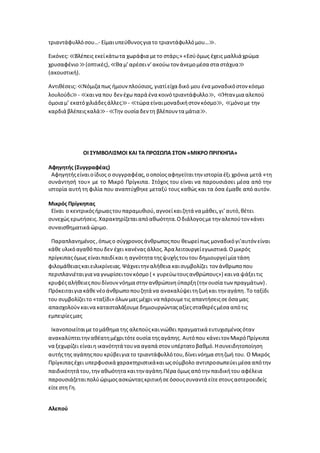 τριαντάφυλλόσου…- Είμαιυπεύθυνοςγια το τριαντάφυλλόμου…≫.
Εικόνες:≪Βλέπεις εκείκάτωτα χωράφια μετο στάρι;» «Εσύόμως έχεις μαλλιά χρώμα
χρυσαφένιο ≫(οπτικές), ≪θα μ’αρέσειν’ακούω τον άνεμομέσα στα στάχυα≫
(ακουστική).
Αντιθέσεις:≪Νόμιζα πως ήμουνπλούσιος, γιατίείχα δικό μου ένα μοναδικόστον κόσμο
λουλούδι≫- ≪καινα που δενέχω παρά ένα κοινότριαντάφυλλο≫, ≪Ήταν μια αλεπού
όμοια μ’ εκατόχιλιάδεςάλλες≫- ≪τώρα είναιμοναδικήστον κόσμο≫, ≪μόνομε την
καρδιά βλέπειςκαλά≫- ≪Την ουσία δεν τη βλέπουν τα μάτια≫.
ΟΙ ΣΥΜΒΟΛΙΣΜΟΙ ΚΑΙ ΤΑ ΠΡΟΣΩΠΑ ΣΤΟΝ «ΜΙΚΡΟ ΠΡΙΓΚΗΠΑ»
Αφηγητής (Συγγραφέας)
Αφηγητήςείναιοίδιος ο συγγραφέας,οοποίοςαφηγείταιτην ιστορία έξι χρόνια μετά «τη
συνάντησή του» με το Μικρό Πρίγκιπα. Στόχος του είναι να παρουσιάσει μέσα από την
ιστορία αυτή τη φιλία που αναπτύχθηκε μεταξύ τους καθώς και τα όσα έμαθε από αυτόν.
Μικρός Πρίγκηπας
Είναι ο κεντρικόςήρωαςτουπαραμυθιού,αγνοείκαιζητά να μάθει,γι’αυτό,θέτει
συνεχώς ερωτήσεις.Χαρακτηρίζεταιαπόαθωότητα.Οδιάλογοςμετην αλεπούτον κάνει
συναισθηματικά ώριμο.
Παραπλανημένος,όπωςο σύγχρονοςάνθρωποςπου θεωρείπως μοναδικόγι’αυτόν είναι
κάθευλικόαγαθόπουδεν έχει κανένας άλλος.Άρα λειτουργείεγωιστικά.Ομικρός
πρίγκιπαςόμως είναιπαιδίκαι η αγνότητα τηςψυχήςτουτου δημιουργείμία τάση
φιλομάθειαςκαιειλικρίνειας.Ψάχνειτην αλήθεια καισυμβολίζει τον άνθρωποπου
περιπλανιέταιγια να γνωρίσειτονκόσμο ( « γυρεύωτουςανθρώπους») καινα ψάξειτις
κρυφέςαλήθειεςπουδίνουννόημα στην ανθρώπινηύπαρξη(την ουσία των πραγμάτων).
Πρόκειταιγια κάθενέοάνθρωποπουζητά να ανακαλύψειτηζωήκαι την αγάπη.Το ταξίδι
του συμβολίζειτο «ταξίδι» όλωνμαςμέχρι να πάρουμετις απαντήσειςσεόσα μας
απασχολούνκαινα κατασταλάξουμεδημιουργώνταςαξίεςσταθερέςμέσα απότις
εμπειρίεςμας
Ικανοποιείταιμετομάθημα της αλεπούςκαινιώθει πραγματικά ευτυχισμένοςόταν
ανακαλύπτειτηναθέατημέχριτότεουσία τηςαγάπης. Αυτόπου κάνειτον ΜικρόΠρίγκιπα
να ξεχωρίζει είναιη ικανότητά τουνα αγαπά στον υπέρτατοβαθμό.Ησυνειδητοποίηση
αυτήςτης αγάπηςπου κρύβειγια το τριαντάφυλλότου,δίνεινόημα στηζωή του. Ο Μικρός
Πρίγκιπαςέχει υπερφυσικά χαρακτηριστικάκαιωςσύμβολο αντιπροσωπεύειμέσα απότην
παιδικότητά του,τηναθωότητα καιτην αγάπη.Πέρα όμωςαπότην παιδικήτου αφέλεια
παρουσιάζεταιπολύώριμοςασκώνταςκριτικήσεόσουςσυναντά είτεστουςαστεροειδείς
είτεστη Γη.
Αλεπού
 