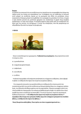 Έρημος
Η επιλογή τουσκηνικούστη γησυνδέεταιμετην περιπέτεια τουσυγγραφέα στην έρημοτης
Λιβύης μετά την πτώση του αεροπλάνου του. Η απόφαση του να υιοθετήσει το σκηνικό
αυτό μπορεί να συνδέεται άμεσα με τα μηνύματα που θέλει να μεταδώσει στους
αναγνώστες.Ηέρημοςμπορείνα συμβολίζειτην κυριαρχία τηςμοναξιάς.Σετέτοιες στιγμές
η ζωή αποκτά μουντά και μονότονα χρώματα και αναζητούμε τη χαρά όπως ακριβώς
αναζητούμε το νερό στην έρημο. Η σωτηρία έρχεται μόνο μέσα από την αναζήτηση του
ίδιου μας του εαυτού. Αν πετύχουμε σ’ αυτήν την αναζήτηση, τότε θα μπορέσουμε να
οδηγηθούμε έξω από την έρημο της ψυχής μας.
Η ΦΙΛΙΑ
Είναιτο αποτέλεσμα τουημερώματος.Ταβασικάτης γνωρίσματα,όπως προκύπτουν από
το κείμενο,είναι:
α.η μοναδικότητα
β. ο ισχυρόςψυχικός δεσμός
γ. η αφοσίωση
δ. η αυτοθυσία
ε. η ευθύνη
Η αλεπούπεριγράφειτηδυσάρεστηκατάστασητουσύγχρονουανθρώπου,όσον αφορά
τη φιλία:οι άνθρωποιδενέχουνπια καιρόνα γνωρίσουν φίλους.
Στις σημερινέςκοινωνίεςτωνμεγαλουπόλεων οιάνθρωποιδεν επικοινωνούν πια
ουσιαστικά μεταξύτουςκαιδεσυνδέονταιμεδεσμούςφιλίαςλόγωτου σύγχρονουτρόπου
ζωής, της έλλειψηςελεύθερουχρόνουκαιτηςκαχυποψίας.Σήμερα κυριαρχείηπίστη στα
υλικά αγαθά πουπαραμερίζειτηνανάγκηγια βαθιά ψυχικήεπαφή.Αν ηφιλία ήταν υλικό
αγαθόίσωςήτανευκολότερονα αποκτηθεί.Γι’αυτόμεειρωνική,πικρήκαισαρκαστική
διάθεσηδιαπιστώνει:««Οι άνθρωποιδεν έχουνπια καιρό να γνωρίσουντίποτα.Τ'
αγοράζουνόλα έτοιμα στα εμπορικά.Καθώς όμως δενυπάρχουνεμπορικά πουπουλάνε
φίλους, οι άνθρωποιδεν έχουνπια φίλους.»
Ποιος θεωρείταικαλός φίλος; Ποια πρέπεινα είναι ταχαρακτηριστικάτου ;
 