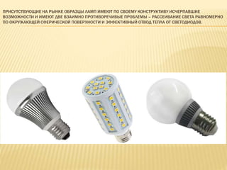 ПРИСУТСТВУЮЩИЕ НА РЫНКЕ ОБРАЗЦЫ ЛАМП ИМЕЮТ ПО СВОЕМУ КОНСТРУКТИВУ ИСЧЕРПАВШИЕ
ВОЗМОЖНОСТИ И ИМЕЮТ ДВЕ ВЗАИМНО ПРОТИВОРЕЧИВЫЕ ПРОБЛЕМЫ – РАССЕИВАНИЕ СВЕТА РАВНОМЕРНО
ПО ОКРУЖАЮЩЕЙ СФЕРИЧЕСКОЙ ПОВЕРХНОСТИ И ЭФФЕКТИВНЫЙ ОТВОД ТЕПЛА ОТ СВЕТОДИОДОВ.
 