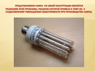 ПРЕДСТАВЛЯЕМАЯ ЛАМПА ПО СВОЕЙ КОНСТРУКЦИИ ЯВЛЯЕТСЯ
РЕШЕНИЕМ ЭТОЙ ПРОБЛЕМЫ, РЕШЕНИЕ КОТОРОЙ ПРИВЕЛО К ТОМУ ЖЕ К
СУЩЕСТВЕННОМУ УМЕНЬШЕНИЮ СЕБЕСТОИМОСТИ ПРИ ПРОИЗВОДСТВЕ ЛАМПЫ.
 
