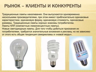 РЫНОК – КЛИЕНТЫ И КОНКУРЕНТЫ
Традиционные лампы накаливания. Они выпускаются одновременно
несколькими производителями, при этом имеют приблизительно одинаковые
характеристики, одинаковую форму, одинаковую стоимость, одинаковые
размеры. Традиционные лампы хорошо знакомы потребителям.
Лампы КЛЛ (компактные люминесцентные лампы).
Новые светодиодные лампы. Для того чтобы добиться признания их
потребителями, требуются значительные вложения в рекламу, но не зависимо
от этого есть общая тенденция саморекламы и «новой моды».
 