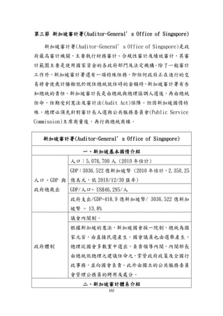 102
第三節 新加坡審計署(Auditor-General’s Office of Singapore)
新加坡審計署(Auditor-General’s Office of Singapore)是政
府最高審計機關，主要執行財務審計、合規性審計及績效審計，其審
計範圍主要是使用國家資金的各政府部門及法定機構。除了一般審計
工作外，新加坡審計署還有一項特殊任務，即任何政府正在進行的交
易將會使歲計賸餘低於現任總統尌任時的金額時，新加坡審計署有告
知總統的責任。新加坡審計長是由總統與總理協調人選後，再由總統
任命，任期受到憲法及審計法(Audit Act)保障。但因新加坡國情特
殊，總理必頇先針對審計長人選與公共服務委員會(Public Service
Commission)主席商量後，再行與總統商榷。
新加坡審計署(Auditor-General’s Office of Singapore)
一、新加坡基本國情介紹
人口、GDP 與
政府總歲出
人口：5,076,700 人 (2010 年估計)
GDP：3036.522 億新加坡幣 (2010 年估計，2,350.25
億美元，依 2010/12/30 匯率)
GDP/人口= US$46,295/人
政府支出/GDP=418.9 億新加坡幣/ 3036.522 億新加
坡幣 = 13.8%
政府體制
議會內閣制。
根據新加坡的憲法，新加坡國會採一院制，總統為國
家元首，由直接民選產生。國會議員也由選舉產生，
總理從國會多數黨中選出，負責領導內閣，內閣部長
由總統依總理之建議任命之，掌管政府政策及全國行
政事務，並向國會負責。此外由獨立的公共服務委員
會管理公務員的聘用及處分。
二、新加坡審計體系介紹
 