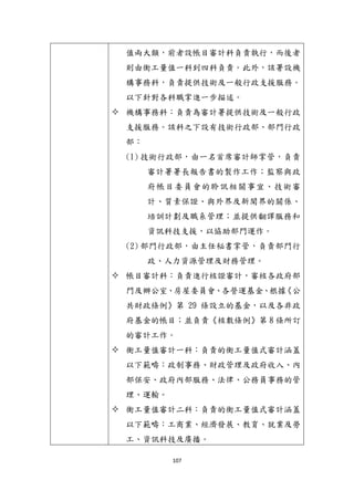 107
值兩大類，前者設帳目審計科負責執行，而後者
則由衡工量值一科到四科負責。此外，該署設機
構事務科，負責提供技術及一般行政支援服務。
以下針對各科職掌進一步描述。
 機構事務科：負責為審計署提供技術及一般行政
支援服務。該科之下設有技術行政部、部門行政
部：
(1) 技術行政部，由一名首席審計師掌管，負責
審計署署長報告書的製作工作；監察與政
府帳目委員會的聆訊相關事宜、技術審
計、質素保證、與外界及新聞界的關係、
培訓計劃及職系管理；並提供翻譯服務和
資訊科技支援，以協助部門運作。
(2) 部門行政部，由主任秘書掌管，負責部門行
政、人力資源管理及財務管理。
 帳目審計科：負責進行核證審計，審核各政府部
門及辦公室、房屋委員會、各營運基金、根據《公
共財政條例》第 29 條設立的基金，以及各非政
府基金的帳目；並負責《核數條例》第 8 條所訂
的審計工作。
 衡工量值審計一科：負責的衡工量值式審計涵蓋
以下範疇：政制事務、財政管理及政府收入、內
部保安、政府內部服務、法律、公務員事務的管
理、運輸。
 衡工量值審計二科：負責的衡工量值式審計涵蓋
以下範疇：工商業、經濟發展、教育、尌業及勞
工、資訊科技及廣播。
 