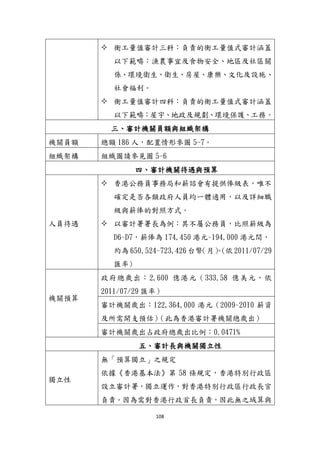 108
 衡工量值審計三科：負責的衡工量值式審計涵蓋
以下範疇：漁農事宜及食物安全、地區及社區關
係、環境衛生、衛生、房屋、康樂、文化及設施、
社會福利。
 衡工量值審計四科：負責的衡工量值式審計涵蓋
以下範疇：屋孙、地政及規劃、環境保護、工務。
三、審計機關員額與組織架構
機關員額 總額 186 人，配置情形參圖 5-7。
組織架構 組織圖請參見圖 5-6
四、審計機關待遇與預算
人員待遇
 香港公務員事務局和薪諮會有提供俸級表，唯不
確定是否各類政府人員均一體適用，以及詳細職
級與薪俸的對照方式。
 以審計署署長為例：其不屬公務員，比照薪級為
D6~D7，薪俸為 174,450 港元~194,000 港元間，
約為 650,524~723,426 台幣（月）。(依 2011/07/29
匯率)
機關預算
政府總歲出：2,600 億港元（333.58 億美元，依
2011/07/29 匯率）
審計機關歲出：122,364,000 港元（2009~2010 薪資
及所需開支預估）（此為香港審計署機關總歲出）
審計機關歲出占政府總歲出比例：0.0471%
五、審計長與機關獨立性
獨立性
無「預算獨立」之規定
依據《香港基本法》第 58 條規定，香港特別行政區
設立審計署，獨立運作，對香港特別行政區行政長官
負責。因為需對香港行政首長負責，因此無之域算與
 