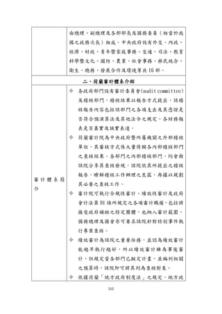 112
由總理、副總理及各部部長及國務委員（相當於我
國之政務次長）組成。中央政府設有外交、內政、
經濟、財政、青年暨家庭事務、交通、司法、教育
科學暨文化、國防、農業、社會事務、移民統合、
衛生、總務、發展合作及環境等共 16 部。
二、荷蘭審計體系介紹
審 計 體 系 簡
介
 各政府部門設有審計委員會(audit committee)
及稽核部門，稽核結果以報告方式提出，該稽
核報告內容包括該部門之各項支出及其憑證是
否符合預演算法及其他法令之規定，各財務報
表是否真實及誠實表達。
 荷蘭審計院為中央政府暨所屬機關之外部稽核
單位，其審核方式係大量倚賴各內部稽核部門
之查核結果。各部門之內部稽核部門，均會與
該院分享其查核發現，該院依其所提出之稽核
報告，瞭解稽核工作辦理之良窳，再據以規劃
其必要之查核工作。
 審計院可執行合規性審計、績效性審計及政府
會計法第 91 條所規定之各項審計職權，包括將
接受政府補助之特定團體，也納入審計範圍。
國務總理及國會亦可要求該院針對特別事件執
行專案查核。
 績效審計為該院之重要任務，並認為績效審計
能越早執行越好，所以績效審計雖為事後審
計，但規定當各部門已擬定計畫，並編列相關
之預算時，該院即可將其列為查核對象。
 依據荷蘭「地方政府制度法」之規定，地方政
 