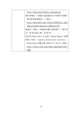 115
http://www.courtofaudit.com/english
審計部網站。<蘇審計長應邀參加 IIA2007 年國際
研討會等出國報告>，下載自：
http://www.audit.gov.tw/Doc/DocDetail.aspx
?menuid=Public&cateno=14&docno=257
賴森本，2006。<荷蘭政府審計制度簡介>，審計季
刊，第 26 卷第 3 期，頁 92-97。
Netherlands Court of Audit Annual-Report 2008
OECD，2010。 Country statistical profiles -
Netherland。瀏覽日期：2010 年 11 月 6 日，網址：
http://stats.oecd.org/index.aspx?queryid=2
3093
 