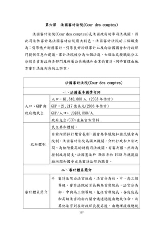 117
第六節 法國審計法院(Cour des comptes)
法國審計法院(Cour des comptes)是法國政府的準司法機關，因
此司法性審計為法國審計法院最大特色。法國審計法院的三個職責
為：引導帳戶財務審計、引導良好治理審計以及向法國國會和行政部
門提供信息和建議。審計法院被分為七個法庭，七個法庭按職能分工
分別負責對政府各部門及所屬公共機構和企業的審計，同時審理由地
方審計法庭判決的上訴案。
法國審計法院(Cour des comptes)
一、法國基本國情介紹
人口、GDP 與
政府總歲出
人口：61,840,000 人 (2008 年估計)
GDP：21,217 億美元(2008 年估計)
GDP/人口= US$33,090/人
政府支出/GDP=查無官方資料
政府體制
民主共和體制。
目前內閣採行雙首長制，國會為參議院和國民議會兩
院制。法國審計法院為獨立機關，介於行政和立法之
間、為位階最高的財務司法機關、有審判權。然而為
控制政府開支，法國憲法於 1946 年和 1958 年規範協
助內閣和國會成為審計法院的職責。
二、審計體系簡介
審計體系簡介
 審計法院由法官組成，法官分為初、中、高三個
等級。審計法院的首長稱為首席院長，法官分為
初、中與高三個等級，包括首席院長、各庭庭長
和高級法官均由內閣會議通過後由總統任命，而
其他法官則在財政部長提名後，由總理提報總統
 