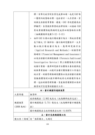 134
標；首席行政官則負責完成第四項，也是 GAO 唯
一屬對內的策略目標，包括會計、人力資源、資
訊與生涯發展等業務。最後，GAO 亦設置最高法
律顧問，負責提供專業的法律諮詢，以協助 GAO
其他業務團隊能夠順利完成其四項策略性目標
（組織圖請詳見圖 5-12、5-13）
 由於 GAO 主要以進行績效審計為主，因此在營運
長下轄之 13 個評估、審計與研究團隊中，大多
數 以 執 行 績 效 審 計 為 主 。 應 用 研 究 與 方 法
（Applied Research and Methods）、財務管理
與確認（Financial Management and Assurance）
以及法證審計與調查服務（Forensic Audits and
Investigative Service）等三個團隊執行非績
效審計業務，應用研究與方法團隊主要在提供技
術與專業協助，以提升各審計團隊審計工作進行
的品質。財務管理與確認團隊以及法證審計與調
查服務團隊則以提升聯邦政府之財務運作為目
標，包括財務管理架構、資產與營運課責以及財
務資訊可信度等財務審計工作。
四、審計機關待遇與預算
人員待遇 無資料
機關預算
(2008 為例)
政府總歲出：2.902 兆美元 (此為聯邦政府支出)
審計機關歲出：5.711 億美元 (此為聯邦審計機關歲
出)
審計機關歲出占政府總歲出比例：0.0197%
五、審計長與機關獨立性
獨立性（頇確 有「預算獨立」之規定
 