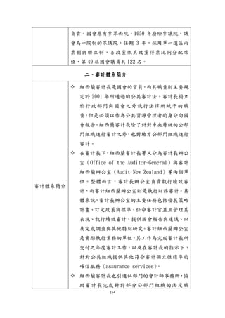 154
負責。國會原有參眾兩院，1950 年廢除參議院，議
會為一院制的眾議院，任期 3 年，採用單一選區兩
票制與聯立制，各政黨依其政黨得票比例分配席
位，第 49 屆國會議員共 122 名。
二、審計體系簡介
審計體系簡介
 紐西蘭審計長是國會的官員，而其職責則主要規
定於 2001 年所通過的公共審計法。審計長獨立
於行政部門與國會之外執行法律所賦予的職
責，但是必頇以作為公共資源管理者的身分向國
會報告。紐西蘭審計長除了針對中央層級的公部
門組織進行審計之外，也對地方公部門組織進行
審計。
 在審計長下，紐西蘭審計長署又分為審計長辦公
室（Office of the Auditor-General）與審計
紐西蘭辦公室（Audit New Zealand）等兩個單
位。整體而言，審計長辦公室負責執行績效審
計，而審計紐西蘭辦公室則是執行財務審計。具
體來說，審計長辦公室的主要任務包括發展策略
計畫、訂定政策與標準、任命審計官並且管理其
表現、執行績效審計、提供國會報告與建議、以
及完成調查與其他特別研究。審計紐西蘭辦公室
是實際執行業務的單位，其工作為完成審計長所
交付之年度審計工作，以及在審計長的指示下，
針對公共組織提供其他符合審計獨立性標準的
確信服務（assurance services）。
 紐西蘭審計長也引進私部門的會計師事務所，協
助審計長完成針對部分公部門組織的法定職
 