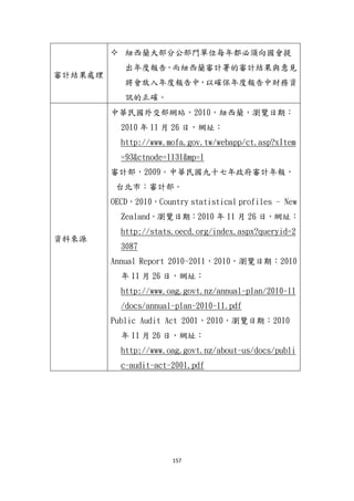 157
審計結果處理
 紐西蘭大部分公部門單位每年都必頇向國會提
出年度報告，而紐西蘭審計署的審計結果與意見
將會放入年度報告中，以確保年度報告中財務資
訊的正確。
資料來源
中華民國外交部網站，2010，紐西蘭，瀏覽日期：
2010 年 11 月 26 日，網址：
http://www.mofa.gov.tw/webapp/ct.asp?xItem
=93&ctnode=1131&mp=1
審計部，2009。中華民國九十七年政府審計年報，
台北市：審計部。
OECD，2010，Country statistical profiles – New
Zealand，瀏覽日期：2010 年 11 月 26 日，網址：
http://stats.oecd.org/index.aspx?queryid=2
3087
Annual Report 2010-2011，2010，瀏覽日期：2010
年 11 月 26 日，網址：
http://www.oag.govt.nz/annual-plan/2010-11
/docs/annual-plan-2010-11.pdf
Public Audit Act 2001，2010，瀏覽日期：2010
年 11 月 26 日，網址：
http://www.oag.govt.nz/about-us/docs/publi
c-audit-act-2001.pdf
 
