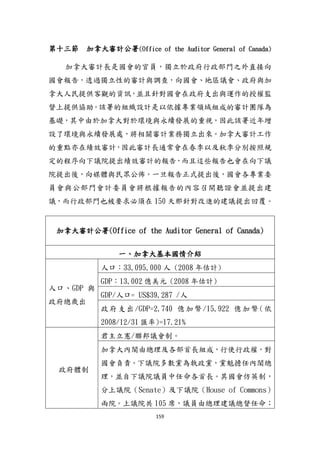 159
第十三節 加拿大審計公署(Office of the Auditor General of Canada)
加拿大審計長是國會的官員，獨立於政府行政部門之外直接向
國會報告，透過獨立性的審計與調查，向國會、地區議會、政府與加
拿大人民提供客觀的資訊，並且針對國會在政府支出與運作的授權監
督上提供協助。該署的組織設計是以依據專業領域組成的審計團隊為
基礎，其中由於加拿大對於環境與永續發展的重視，因此該署近年增
設了環境與永續發展處，將相關審計業務獨立出來。加拿大審計工作
的重點亦在績效審計，因此審計長通常會在春季以及秋季分別按照規
定的程序向下議院提出績效審計的報告，而且這些報告也會在向下議
院提出後，向媒體與民眾公佈。一旦報告正式提出後，國會各專業委
員會與公部門會計委員會將根據報告的內容召開聽證會並提出建
議，而行政部門也被要求必頇在 150 天那針對改進的建議提出回覆。
加拿大審計公署(Office of the Auditor General of Canada)
一、加拿大基本國情介紹
人口、GDP 與
政府總歲出
人口：33,095,000 人 (2008 年估計)
GDP：13,002 億美元 (2008 年估計)
GDP/人口= US$39,287 /人
政府支出/GDP=2,740 億加幣/15,922 億加幣(依
2008/12/31 匯率)=17.21%
政府體制
君主立憲/聯邦議會制。
加拿大內閣由總理及各部首長組成，行使行政權，對
國會負責。下議院多數黨為執政黨，黨魁擔任內閣總
理，並自下議院議員中任命各首長。其國會仿英制，
分上議院（Senate）及下議院（House of Commons）
兩院。上議院共 105 席，議員由總理建議總督任命；
 