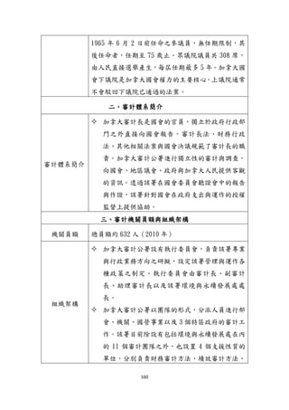 160
1965 年 6 月 2 日前任命之參議員，無任期限制，其
後任命者，任期至 75 歲止。眾議院議員共 308 席，
由人民直接選舉產生，每屆任期最多 5 年。加拿大國
會下議院是加拿大國會權力的主要核心。上議院通常
不會駁回下議院已通過的法案。
二、審計體系簡介
審計體系簡介
 加拿大審計長是國會的官員，獨立於政府行政部
門之外直接向國會報告。審計長法、財務行政
法、其他相關法案與國會決議規範了審計長的職
責。加拿大審計公署進行獨立性的審計與調查，
向國會、地區議會、政府與加拿大人民提供客觀
的資訊。透過該署在國會委員會聽證會中的報告
與作證，該署針對國會在政府支出與運作的授權
監督上提供協助。
三、審計機關員額與組織架構
機關員額 總員額約 632 人（2010 年）
組織架構
 加拿大審計公署設有執行委員會，負責該署專業
與行政業務方向之研擬，設定該署管理與運作各
種政策之制定。執行委員會由審計長、副審計
長、助理審計長以及該署環境與永續發展處處
長。
 加拿大審計公署以團隊的形式，分派人員進行部
會、機關、國營事業以及 3 個特區政府的審計工
作。該署目前除設有包括環境與永續發展處在內
的 11 個審計團隊之外，也設置 4 個支援性質的
單位，分別負責財務審計方法、績效審計方法、
 